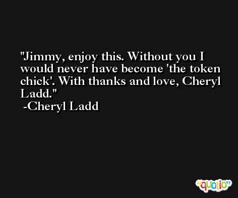 Jimmy, enjoy this. Without you I would never have become 'the token chick'. With thanks and love, Cheryl Ladd. -Cheryl Ladd