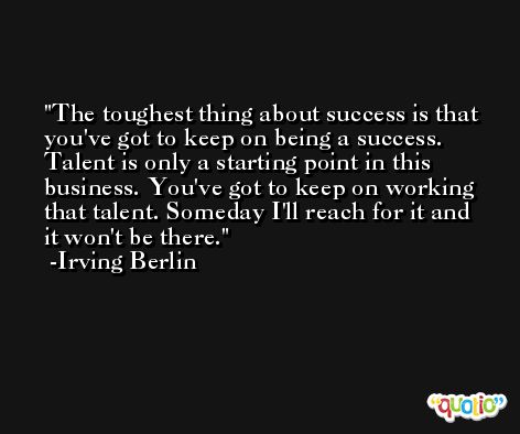 The toughest thing about success is that you've got to keep on being a success. Talent is only a starting point in this business. You've got to keep on working that talent. Someday I'll reach for it and it won't be there. -Irving Berlin