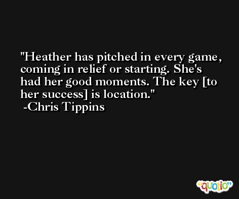 Heather has pitched in every game, coming in relief or starting. She's had her good moments. The key [to her success] is location. -Chris Tippins