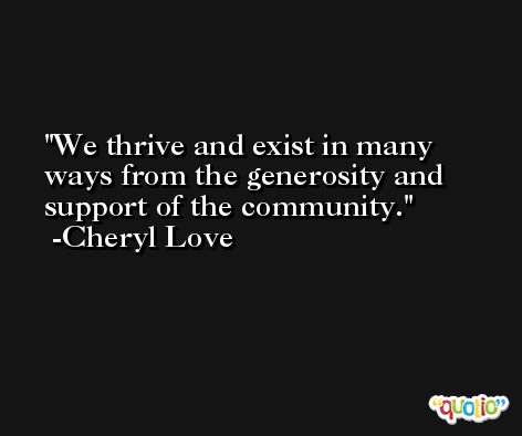 We thrive and exist in many ways from the generosity and support of the community. -Cheryl Love
