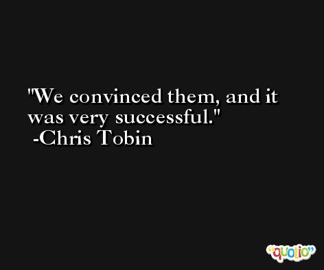 We convinced them, and it was very successful. -Chris Tobin