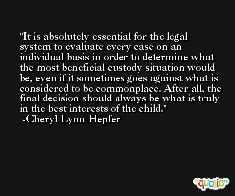 It is absolutely essential for the legal system to evaluate every case on an individual basis in order to determine what the most beneficial custody situation would be, even if it sometimes goes against what is considered to be commonplace. After all, the final decision should always be what is truly in the best interests of the child. -Cheryl Lynn Hepfer