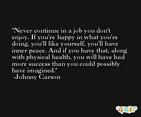 Never continue in a job you don't enjoy. If you're happy in what you're doing, you'll like yourself, you'll have inner peace. And if you have that, along with physical health, you will have had more success than you could possibly have imagined. -Johnny Carson