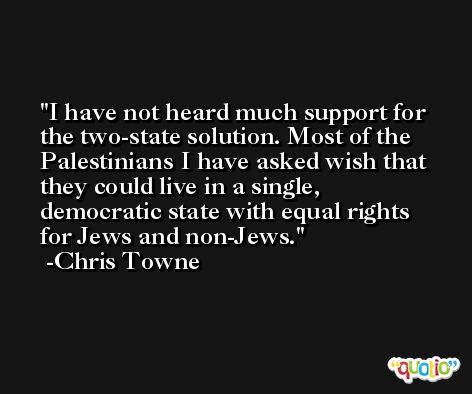 I have not heard much support for the two-state solution. Most of the Palestinians I have asked wish that they could live in a single, democratic state with equal rights for Jews and non-Jews. -Chris Towne