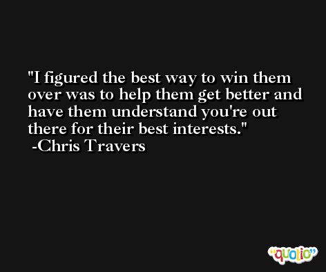I figured the best way to win them over was to help them get better and have them understand you're out there for their best interests. -Chris Travers