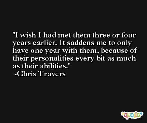 I wish I had met them three or four years earlier. It saddens me to only have one year with them, because of their personalities every bit as much as their abilities. -Chris Travers