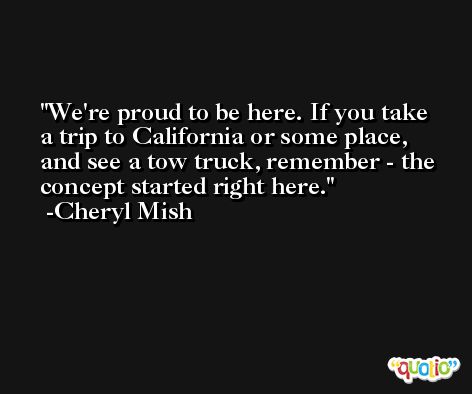 We're proud to be here. If you take a trip to California or some place, and see a tow truck, remember - the concept started right here. -Cheryl Mish