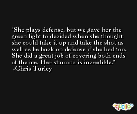 She plays defense, but we gave her the green light to decided when she thought she could take it up and take the shot as well as be back on defense if she had too. She did a great job of covering both ends of the ice. Her stamina is incredible. -Chris Turley