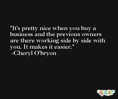 It's pretty nice when you buy a business and the previous owners are there working side by side with you. It makes it easier. -Cheryl O'bryon