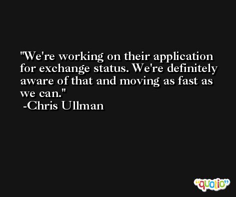 We're working on their application for exchange status. We're definitely aware of that and moving as fast as we can. -Chris Ullman