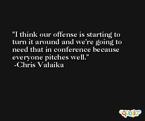 I think our offense is starting to turn it around and we're going to need that in conference because everyone pitches well. -Chris Valaika
