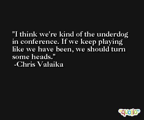 I think we're kind of the underdog in conference. If we keep playing like we have been, we should turn some heads. -Chris Valaika