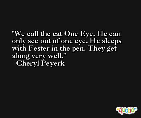 We call the cat One Eye. He can only see out of one eye. He sleeps with Fester in the pen. They get along very well. -Cheryl Peyerk