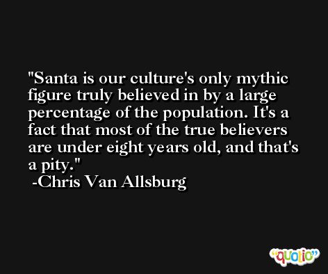 Santa is our culture's only mythic figure truly believed in by a large percentage of the population. It's a fact that most of the true believers are under eight years old, and that's a pity. -Chris Van Allsburg
