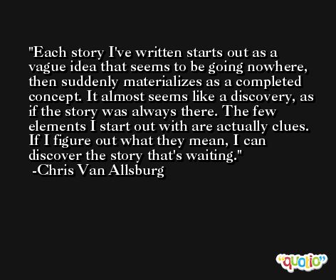 Each story I've written starts out as a vague idea that seems to be going nowhere, then suddenly materializes as a completed concept. It almost seems like a discovery, as if the story was always there. The few elements I start out with are actually clues. If I figure out what they mean, I can discover the story that's waiting. -Chris Van Allsburg