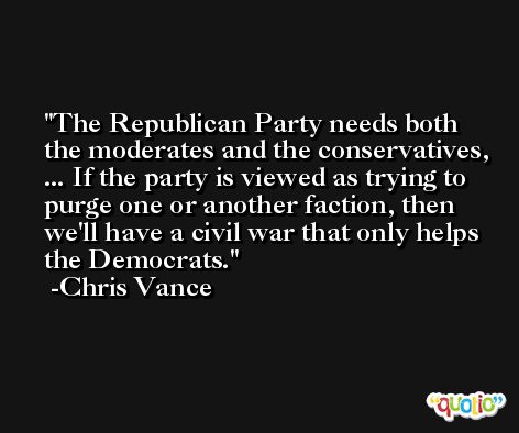 The Republican Party needs both the moderates and the conservatives, ... If the party is viewed as trying to purge one or another faction, then we'll have a civil war that only helps the Democrats. -Chris Vance
