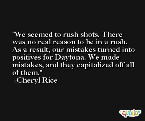 We seemed to rush shots. There was no real reason to be in a rush. As a result, our mistakes turned into positives for Daytona. We made mistakes, and they capitalized off all of them. -Cheryl Rice