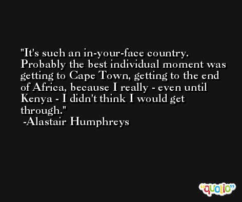 It's such an in-your-face country. Probably the best individual moment was getting to Cape Town, getting to the end of Africa, because I really - even until Kenya - I didn't think I would get through. -Alastair Humphreys
