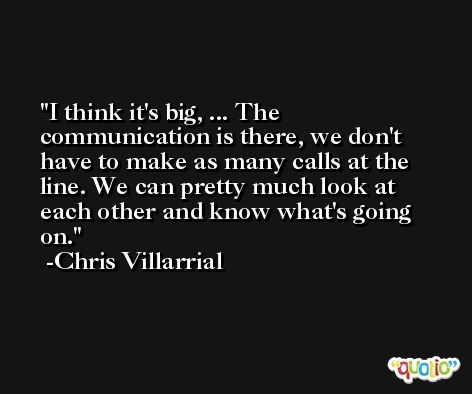 I think it's big, ... The communication is there, we don't have to make as many calls at the line. We can pretty much look at each other and know what's going on. -Chris Villarrial