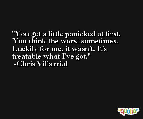 You get a little panicked at first. You think the worst sometimes. Luckily for me, it wasn't. It's treatable what I've got. -Chris Villarrial