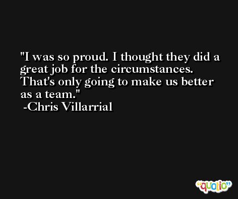I was so proud. I thought they did a great job for the circumstances. That's only going to make us better as a team. -Chris Villarrial