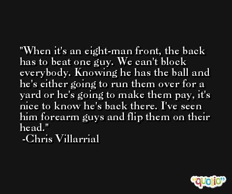 When it's an eight-man front, the back has to beat one guy. We can't block everybody. Knowing he has the ball and he's either going to run them over for a yard or he's going to make them pay, it's nice to know he's back there. I've seen him forearm guys and flip them on their head. -Chris Villarrial