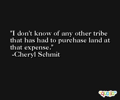 I don't know of any other tribe that has had to purchase land at that expense. -Cheryl Schmit