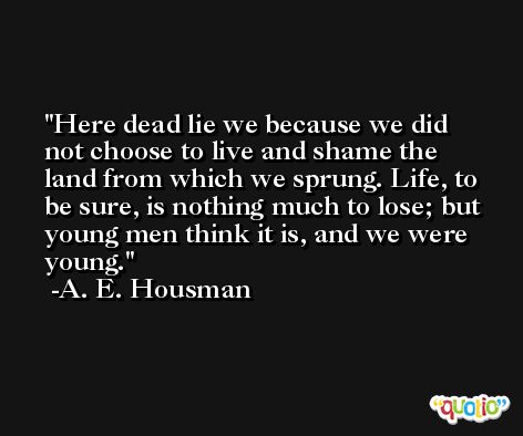 Here dead lie we because we did not choose to live and shame the land from which we sprung. Life, to be sure, is nothing much to lose; but young men think it is, and we were young. -A. E. Housman