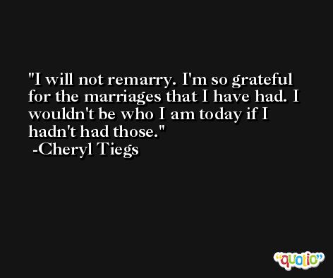 I will not remarry. I'm so grateful for the marriages that I have had. I wouldn't be who I am today if I hadn't had those. -Cheryl Tiegs