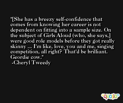 [She has a breezy self-confidence that comes from knowing her career is not dependent on fitting into a sample size. On the subject of Girls Aloud (who, she says,] were good role models before they got really skinny ... I'm like, love, you and me, singing competition, all right? That'd be brilliant. Geordie cow. -Cheryl Tweedy