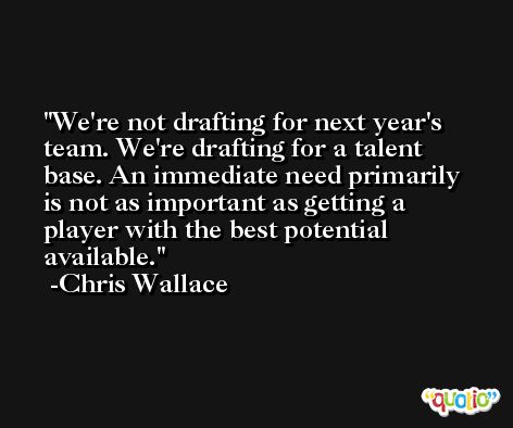 We're not drafting for next year's team. We're drafting for a talent base. An immediate need primarily is not as important as getting a player with the best potential available. -Chris Wallace