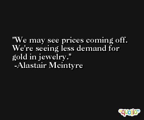 We may see prices coming off. We're seeing less demand for gold in jewelry. -Alastair Mcintyre