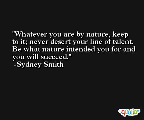 Whatever you are by nature, keep to it; never desert your line of talent. Be what nature intended you for and you will succeed. -Sydney Smith