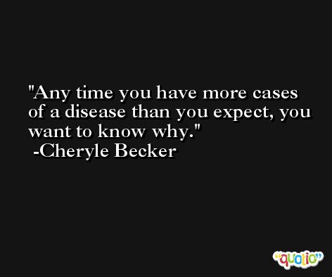 Any time you have more cases of a disease than you expect, you want to know why. -Cheryle Becker