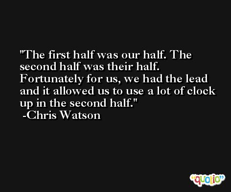 The first half was our half. The second half was their half. Fortunately for us, we had the lead and it allowed us to use a lot of clock up in the second half. -Chris Watson