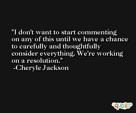 I don't want to start commenting on any of this until we have a chance to carefully and thoughtfully consider everything. We're working on a resolution. -Cheryle Jackson