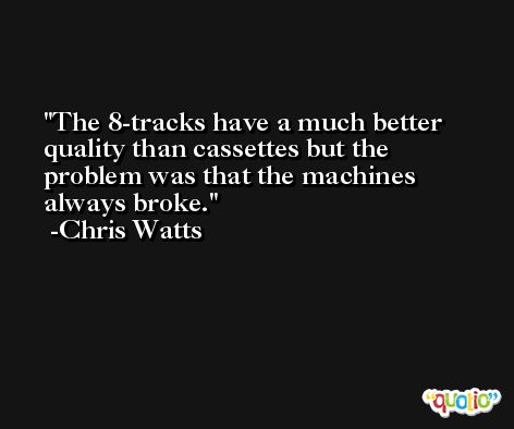 The 8-tracks have a much better quality than cassettes but the problem was that the machines always broke. -Chris Watts