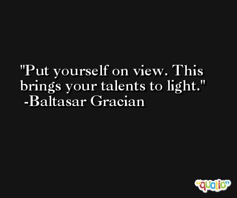 Put yourself on view. This brings your talents to light. -Baltasar Gracian