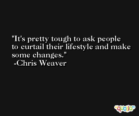 It's pretty tough to ask people to curtail their lifestyle and make some changes. -Chris Weaver