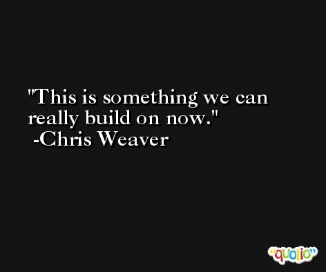 This is something we can really build on now. -Chris Weaver