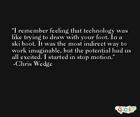 I remember feeling that technology was like trying to draw with your foot. In a ski boot. It was the most indirect way to work imaginable, but the potential had us all excited. I started in stop motion. -Chris Wedge