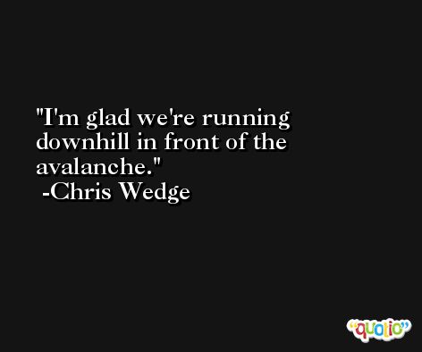 I'm glad we're running downhill in front of the avalanche. -Chris Wedge
