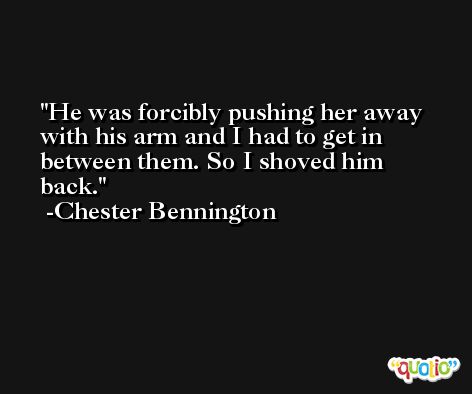 He was forcibly pushing her away with his arm and I had to get in between them. So I shoved him back. -Chester Bennington
