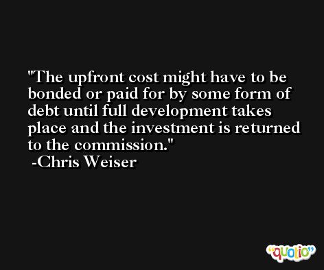 The upfront cost might have to be bonded or paid for by some form of debt until full development takes place and the investment is returned to the commission. -Chris Weiser