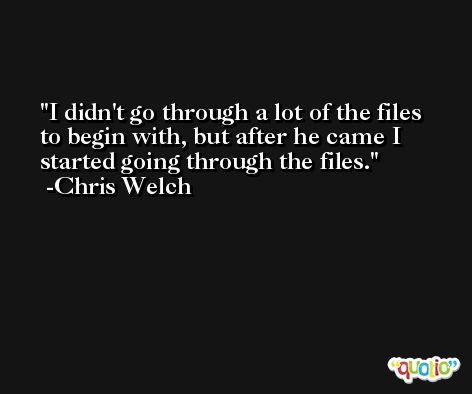 I didn't go through a lot of the files to begin with, but after he came I started going through the files. -Chris Welch
