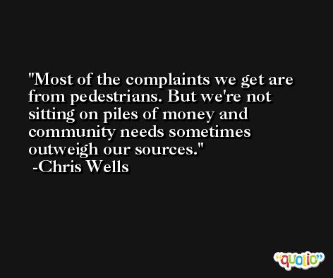 Most of the complaints we get are from pedestrians. But we're not sitting on piles of money and community needs sometimes outweigh our sources. -Chris Wells
