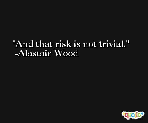 And that risk is not trivial. -Alastair Wood