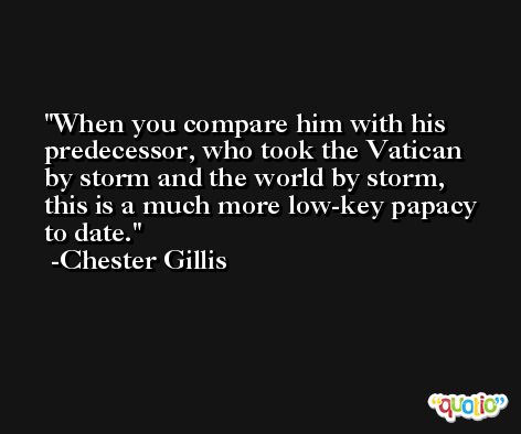 When you compare him with his predecessor, who took the Vatican by storm and the world by storm, this is a much more low-key papacy to date. -Chester Gillis