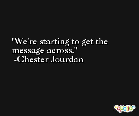 We're starting to get the message across. -Chester Jourdan