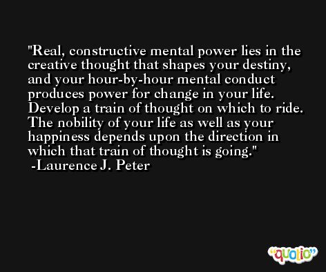 Real, constructive mental power lies in the creative thought that shapes your destiny, and your hour-by-hour mental conduct produces power for change in your life. Develop a train of thought on which to ride. The nobility of your life as well as your happiness depends upon the direction in which that train of thought is going. -Laurence J. Peter